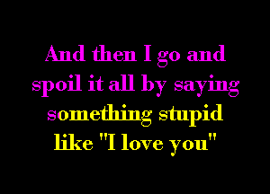 And then I go and
spoil it all by saying
something stupid
like I love you