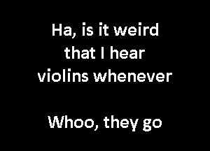 Ha, is it weird
that I hear
violins whenever

Whoo, they go
