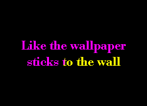 Like the wallpaper
sticks to the wall