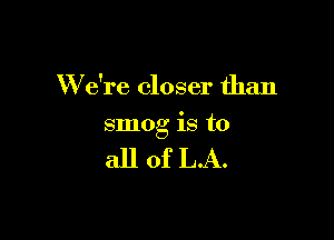 W e're closer than

smog is to

all of LA.