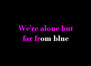 W e're alone but

far from blue