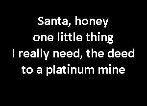 Santa, honey
one little thing

I really need, the deed
to a platinum mine