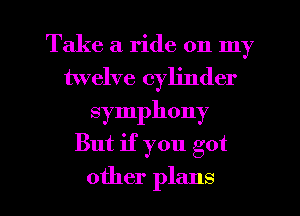 Take a ride on my
twelve cylinder
symphony

But if you got

other plans I