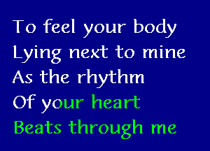 To feel your body
Lying next to mine
As the rhythm

Of your heart
Beats through me