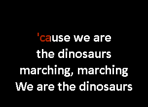 'cause we are

the dinosaurs
marching, marching
We are the dinosaurs