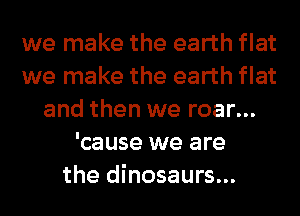 we make the earth flat
we make the earth flat
and then we roar...
'cause we are
the dinosaurs...