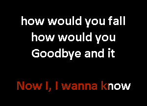 how would you fall
how would you

Goodbye and it

Now I, I wanna know
