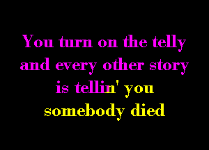 You turn on the telly
and every other story
is tellin' you
somebody died