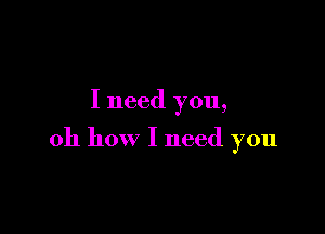 I need you,

oh how I need you