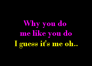 Why you do

me like you do

I guess it's me 011..