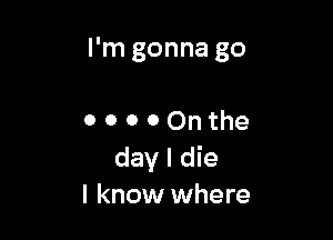 I'm gonna go

0 o 0 0 On the
day I die
I know where