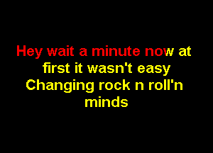 Hey wait a minute now at
first it wasn't easy

Changing rock n roll'n
minds