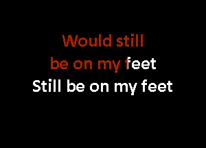 Would still
be on my feet

Still be on my feet