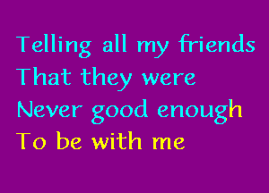 Telling all my friends
That they were

Never good enough
To be with me