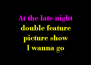 At the late night
double feature

picture show

I wanna go