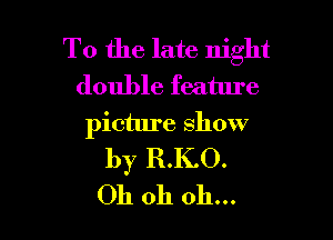 To the late night
double feature

picture show
by R.K.O.
Oh oh oh...