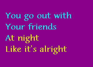 You go out with
Your friends

At night
Like it's alright