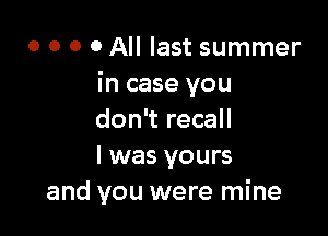 o o o o All last summer
in case you

don't recall
I was yours
and you were mine