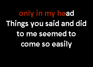 only in my head
Things you said and did

to me seemed to
come so easily