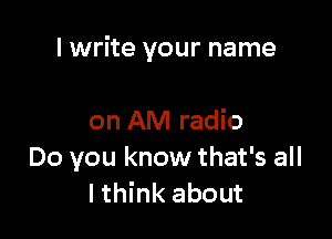 I write your name

on AM radio
Do you know that's all
I think about