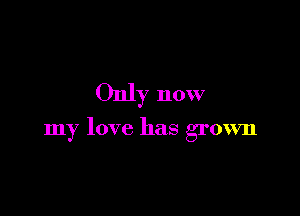 Only now

my love has grown