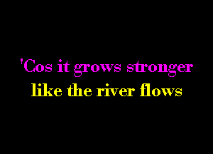'Cos it grows stronger

like the river flows