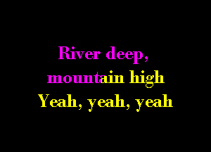 River deep,

mountain high
Yeah, yeah, yeah