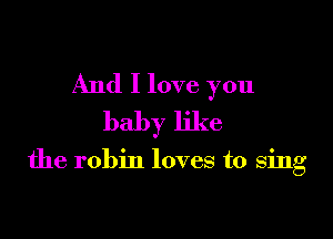 And I love you
baby like

the robin loves to sing