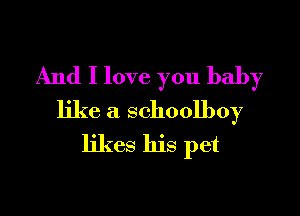 And I love you baby

like a schoolboy
likes his pet