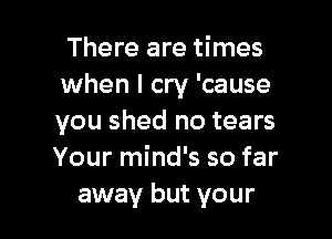 There are times
when I cry 'cause

you shed no tears
Your mind's so far
away but your