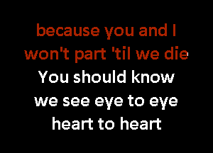 because you and I
won't part 'til we die
You should know
we see eye to eye

heart to heart I