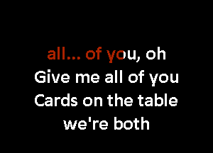 all... of you, oh

Give me all of you
Cards on the table
we're both