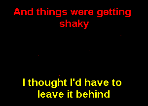 And things were getting
shaky

I thought I'd have to
leave it behind