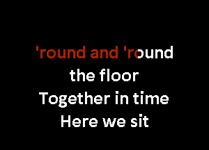 'round and 'round

the floor
Together in time
Here we sit