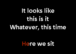 It looks like
this is it

Whatever, this time

Here we sit