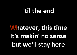 'til the end

Whatever, this time
It's makin' no sense
but we'll stay here