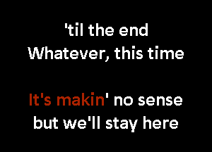 'til the end
Whatever, this time

It's makin' no sense
but we'll stay here