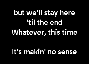 but we'll stay here
'til the end

Whatever, this time

It's makin' no sense