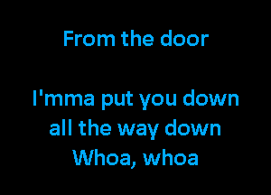 From the door

I'mma put you down
all the way down
Whoa, whoa