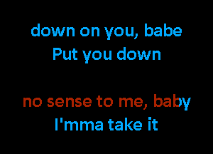 down on you, babe
Put you down

no sense to me, baby
l'mma take it