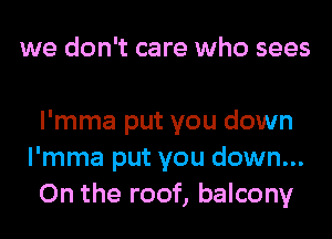 we don't care who sees

l'mma put you down
l'mma put you down...
On the roof, balcony