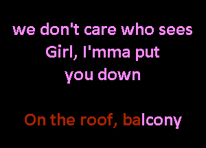 we don't care who sees
Girl, l'mma put

you down

On the roof, balcony