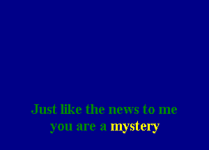 Just like the news to me
you are a mystery