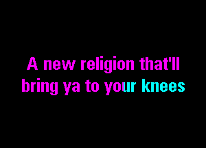 A new religion that'll

bring ya to your knees