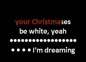 your Christmases

be white, yeah

OOOOOOOOOOOOOOOOOO

0 0 0 0 I'm dreaming