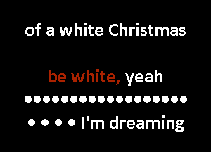 of a white Christmas

be white, yeah

OOOOOOOOOOOOOOOOOO

0 0 0 0 I'm dreaming