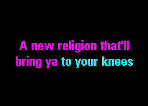 A new religion that'll

bring ya to your knees