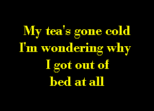 My tea's gone cold
I'm wondering why

I got out of
bed at all