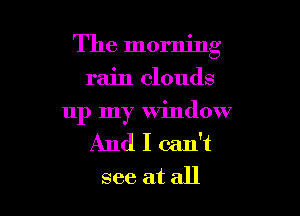 The morning
rain clouds

up my window
And I can't
see at all