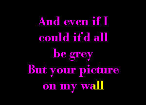 And even if I
could it'd all

be grey
But your picture
on my wall